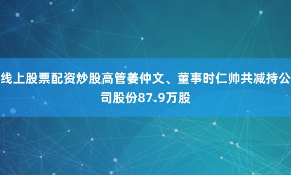 线上股票配资炒股高管姜仲文、董事时仁帅共减持公司股份87.9万股