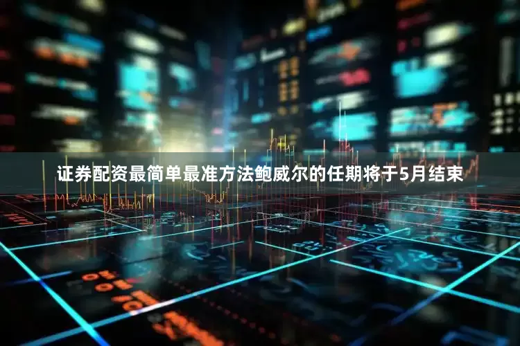证券配资最简单最准方法鲍威尔的任期将于5月结束