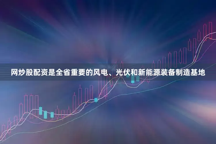 网炒股配资是全省重要的风电、光伏和新能源装备制造基地