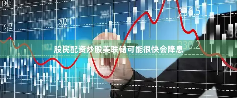 股民配资炒股美联储可能很快会降息
