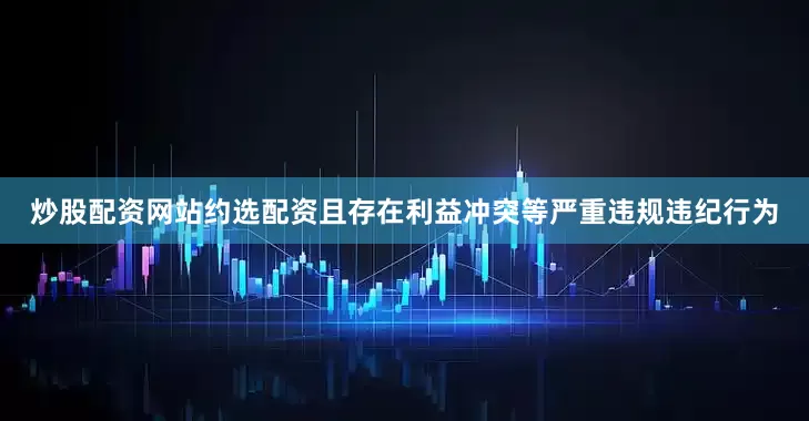 炒股配资网站约选配资且存在利益冲突等严重违规违纪行为