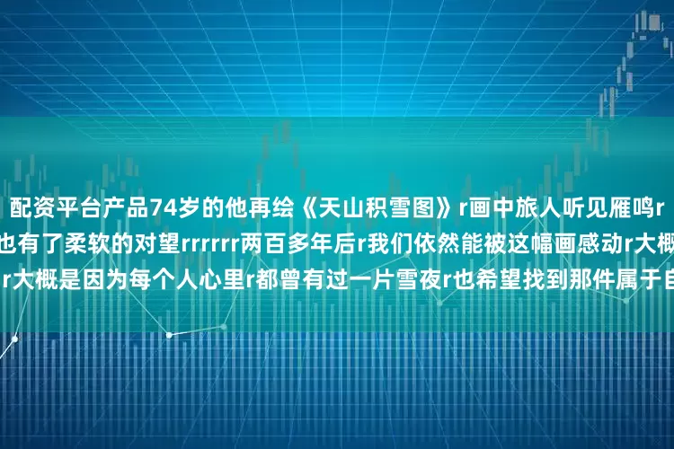 配资平台产品74岁的他再绘《天山积雪图》r画中旅人听见雁鸣r和骆驼一起抬头看r风雪路上也有了柔软的对望rrrrrr两百多年后r我们依然能被这幅画感动r大概是因为每个人心里r都曾有过一片雪夜r也希望找到那件属于自己的红袍r（央视新闻客户端）