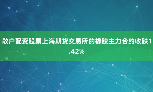 散户配资股票上海期货交易所的橡胶主力合约收跌1.42%