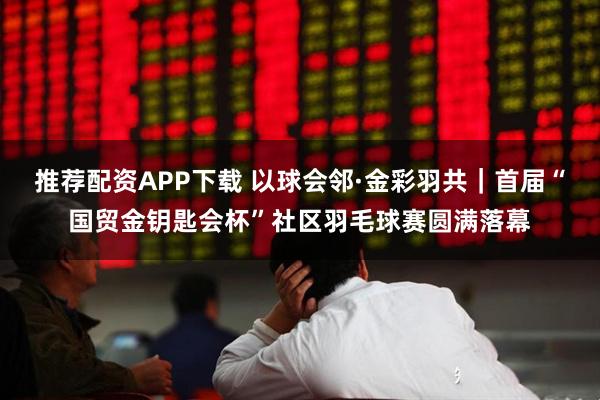 推荐配资APP下载 以球会邻·金彩羽共｜首届“国贸金钥匙会杯”社区羽毛球赛圆满落幕
