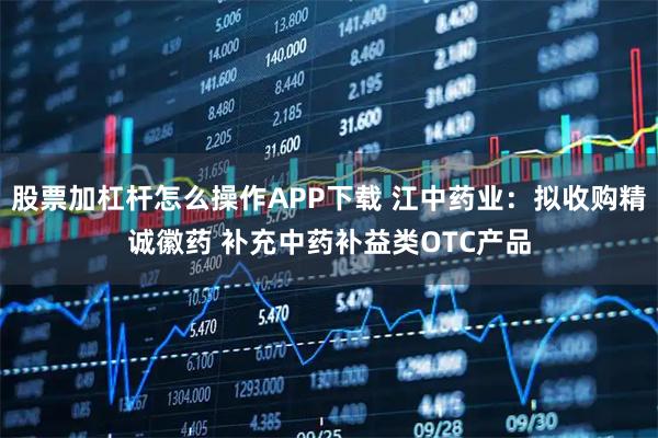 股票加杠杆怎么操作APP下载 江中药业：拟收购精诚徽药 补充中药补益类OTC产品