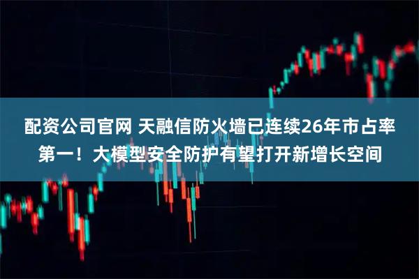 配资公司官网 天融信防火墙已连续26年市占率第一！大模型安全防护有望打开新增长空间