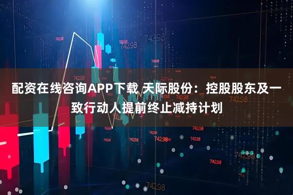 配资在线咨询APP下载 天际股份：控股股东及一致行动人提前终止减持计划