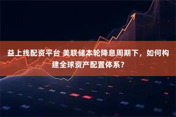 益上线配资平台 美联储本轮降息周期下,如何构建全球资产配置体系?