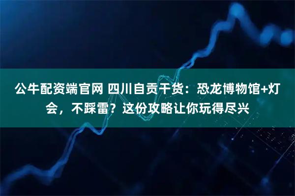 公牛配资端官网 四川自贡干货:恐龙博物馆+灯会,不踩雷?这份攻略让你玩得尽兴