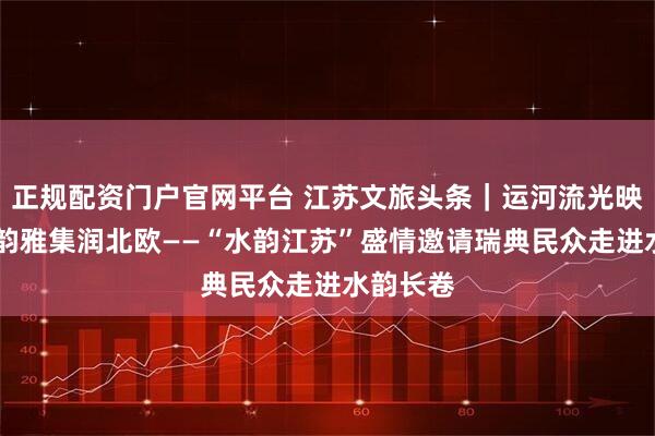 正规配资门户官网平台 江苏文旅头条｜运河流光映斯京 苏韵雅集润北欧——“水韵江苏”盛情邀请瑞典民众走进水韵长卷