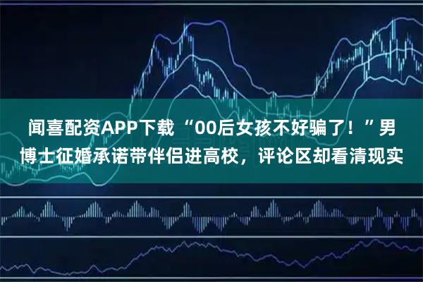 闻喜配资APP下载 “00后女孩不好骗了！”男博士征婚承诺带伴侣进高校，评论区却看清现实