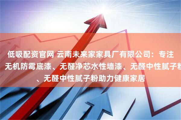 低吸配资官网 云南未来家家具厂有限公司：专注无机环保建材，无机防霉底漆、无醛净芯水性墙漆、无醛中性腻子粉助力健康家居