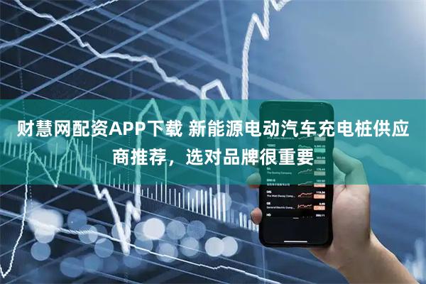 财慧网配资APP下载 新能源电动汽车充电桩供应商推荐，选对品牌很重要