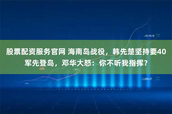 股票配资服务官网 海南岛战役，韩先楚坚持要40军先登岛，邓华大怒：你不听我指挥？