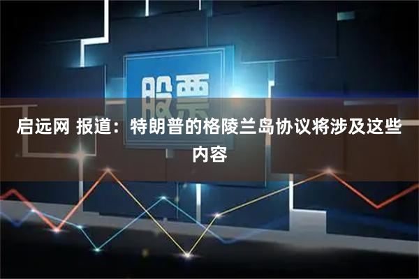 启远网 报道：特朗普的格陵兰岛协议将涉及这些内容