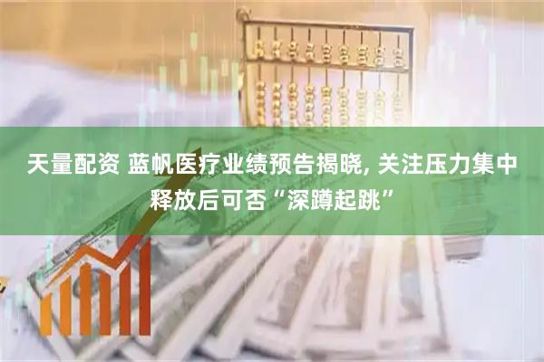 天量配资 蓝帆医疗业绩预告揭晓, 关注压力集中释放后可否“深蹲起跳”