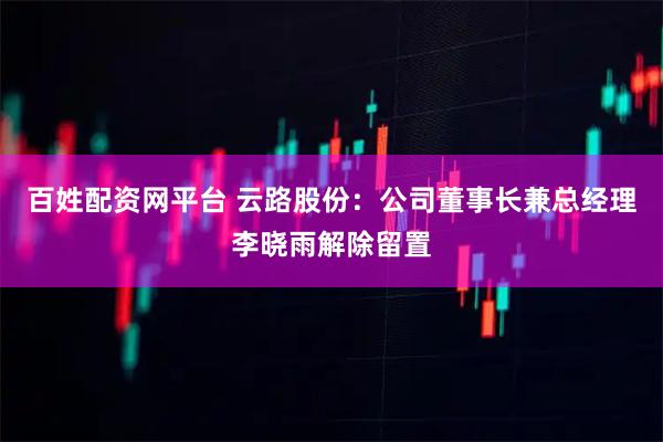 百姓配资网平台 云路股份：公司董事长兼总经理李晓雨解除留置