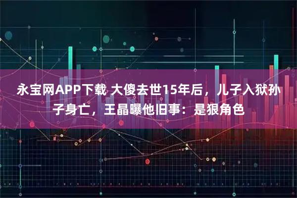 永宝网APP下载 大傻去世15年后，儿子入狱孙子身亡，王晶曝他旧事：是狠角色