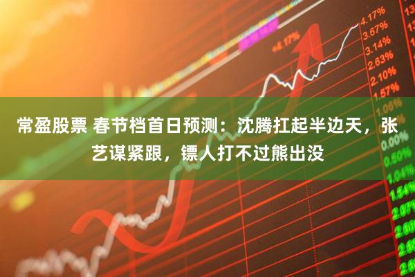 常盈股票 春节档首日预测：沈腾扛起半边天，张艺谋紧跟，镖人打不过熊出没