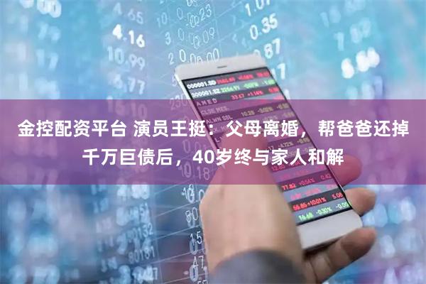 金控配资平台 演员王挺：父母离婚，帮爸爸还掉千万巨债后，40岁终与家人和解