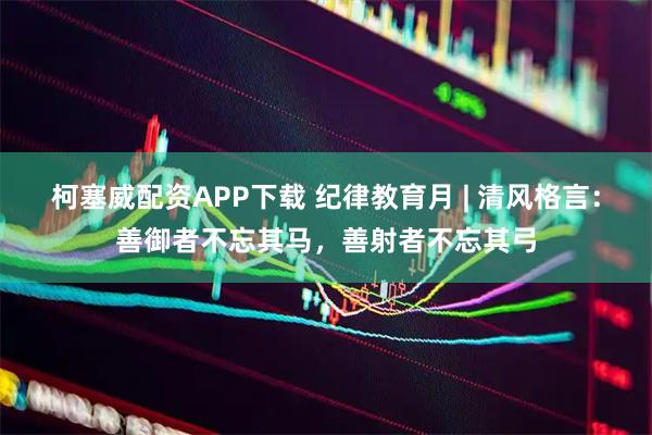 柯塞威配资APP下载 纪律教育月 | 清风格言：善御者不忘其马，善射者不忘其弓