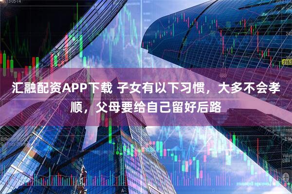 汇融配资APP下载 子女有以下习惯，大多不会孝顺，父母要给自己留好后路