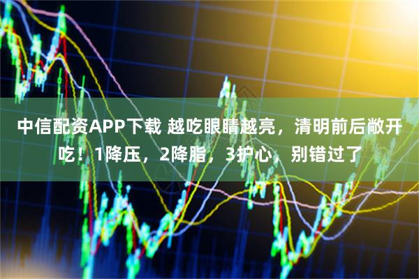 中信配资APP下载 越吃眼睛越亮，清明前后敞开吃！1降压，2降脂，3护心，别错过了