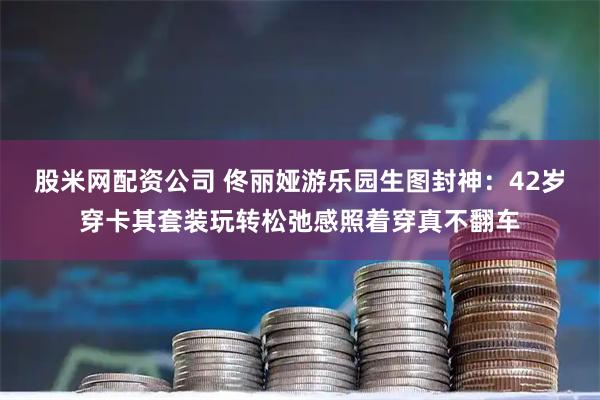 股米网配资公司 佟丽娅游乐园生图封神:42岁穿卡其套装玩转松弛感照着穿真不翻车