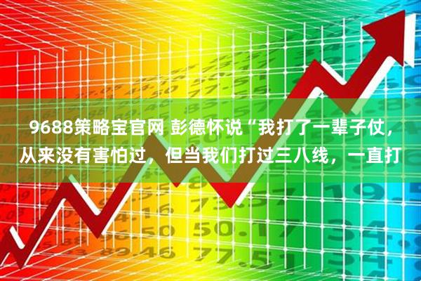 9688策略宝官网 彭德怀说“我打了一辈子仗，从来没有害怕过，但当我们打过三八线，一直打